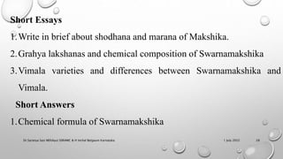 1 July 2022
Dr.Saranya Sasi MD(Ayu) SSRAMC & H Inchal Belgaum Karnataka 28
Short Essays
1.Write in brief about shodhana and marana of Makshika.
2.Grahya lakshanas and chemical composition of Swarnamakshika
3.Vimala varieties and differences between Swarnamakshika and
Vimala.
Short Answers
1.Chemical formula of Swarnamakshika
 