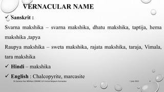 VERNACULAR NAME
 Sanskrit :
Svarna makshika – svarna makshika, dhatu makshika, taptija, hema
makshika ,tapya
Raupya makshika – sweta makshika, rajata makshika, taraja, Vimala,
tara makshika
 Hindi – makshika
 English : Chalcopyrite, marcasite
1 July 2022
Dr.Saranya Sasi MD(Ayu) SSRAMC & H Inchal Belgaum Karnataka 4
 