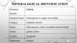 Chemical
formula
: CuFeS2
Chemical Name : Chalcopyrite or copper iron sulfide
Category : Sulphide mineral
Nature : often massive, rarely crystalline and less brittle
Colour : golden yellow
Crystals : tetragonal
Diaphaneity : Opaque
MINERALOGICAL IDENTIFICATION
1 July 2022
5
Dr.Saranya Sasi MD(Ayu) SSRAMC & H Inchal Belgaum Karnataka
 
