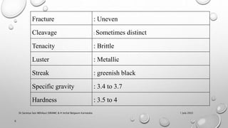 Fracture : Uneven
Cleavage : Sometimes distinct
Tenacity : Brittle
Luster : Metallic
Streak : greenish black
Specific gravity : 3.4 to 3.7
Hardness : 3.5 to 4
1 July 2022
6
Dr.Saranya Sasi MD(Ayu) SSRAMC & H Inchal Belgaum Karnataka
 