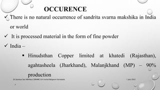 OCCURENCE
 There is no natural occurrence of sandrita svarna makshika in India
or world
 It is processed material in the form of fine powder
 India –
 Hinudsthan Copper limited at khatedi (Rajasthan),
agahtasheela (Jharkhand), Malanjkhand (MP) – 90%
production
1 July 2022
7
Dr.Saranya Sasi MD(Ayu) SSRAMC & H Inchal Belgaum Karnataka
 