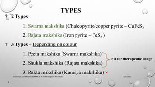 TYPES
‽ 2 Types
1. Swarna makshika (Chalcopyrite/copper pyrite – CuFeS2
2. Rajata makshika (Iron pyrite – FeS2 )
‽ 3 Types – Depending on colour
1. Peeta makshika (Swarna makshika)
2. Shukla makshika (Rajata makshika)
3. Rakta makshika (Kamsya makshika) ×
1 July 2022
8
Fit for therapeutic usage
Dr.Saranya Sasi MD(Ayu) SSRAMC & H Inchal Belgaum Karnataka
 