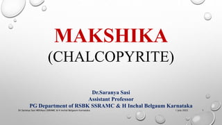 MAKSHIKA
(CHALCOPYRITE)
Dr.Saranya Sasi
Assistant Professor
PG Department of RSBK SSRAMC & H Inchal Belgaum Karnataka
1 July 2022
Dr.Saranya Sasi MD(Ayu) SSRAMC & H Inchal Belgaum Karnataka 1
 
