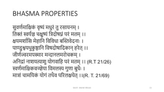 BHASMA PROPERTIES
सुवर्णमाक्षिक
ं वृष्यं मधुरं तु रसायनम् ।
क्षतक्तं स्वयणञ्च चिुष्यं क्षिदोषघ्नं परं मतम् ।।
ियमशाणक्षस मेहाक्षन क्षवक्षवधा बन्तस्तवेदनाः ।
पाण्डुश्वयथुक
ु ष्ठाक्षन क्षवषदोषाक्षदकान् हरेत् ।।
जीर्णज्वरमपस्मार मन्दानलमरोचकम् ।
अक्षनद्रां नाशयत्याशु योगवाक्षह परं मतम् ।। (R.T 21/26)
स्वर्णमाक्षिकवज्ज्ञेया क्षवमलस्य गुर्ा बुधैः ।
मािां चामक्षयक
ं योगं तथैव पररलियेत् ।।(R. T. 21/69)
MUST KNOW DRUGS 13
 