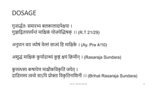 DOSAGE
गुजाद्धणतः समारभ्य बलकालाद्यपेिया ।
गुञ्जाक्षद्वतयपयणिं माक्षिक
ं योजयेन्तिषक
् ।। (R.T 21/29)
अनुपान वरा व्योषं वेल्लं साज्यं क्षह माक्षिक
े । (Ay. Pra 4/10)
अशुद्धं माक्षिक
ं क
ु याणदान्ध्यं क
ु ष्ठं ियं क्षिमीन् । (Rasaraja Sundara)
क
ु लत्थस्य कषायेर् मािीकक्षवक
ृ क्षतं जयेत् ।
दाक्षिमस्य त्वचो वाऽक्षप प्रोक्ता क्षवक
ृ क्षतनाक्षशनी ।। (Brihat Rasaraja Sundara)
MUST KNOW DRUGS 14
 