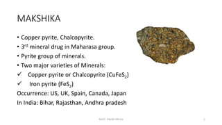 MAKSHIKA
• Copper pyrite, Chalcopyrite.
• 3rd mineral drug in Maharasa group.
• Pyrite group of minerals.
• Two major varieties of Minerals:
 Copper pyrite or Chalcopyrite (CuFeS2)
 Iron pyrite (FeS2)
Occurrence: US, UK, Spain, Canada, Japan
In India: Bihar, Rajasthan, Andhra pradesh
MUST KNOW DRUGS 2
 