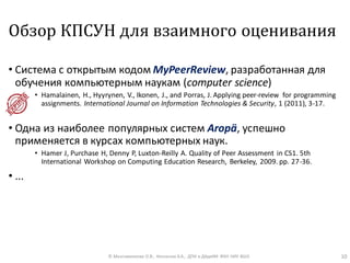 Обзор КПСУН для взаимного оценивания
• Cистема с открытым кодом MyPeerReview, разработанная для
обучения компьютерным наукам (computer science)
• Hamalainen, H., Hyyrynen, V., Ikonen, J., and Porras, J. Applying peer-review for programming
assignments. International Journal on Information Technologies & Security, 1 (2011), 3-17.
• Одна из наиболее популярных систем Aropӓ, успешно
применяется в курсах компьютерных наук.
• Hamer J, Purchase H, Denny P, Luxton-Reilly A. Quality of Peer Assessment in CS1. 5th
International Workshop on Computing Education Research, Berkeley, 2009. pp. 27-36.
• ...
© Максименкова О.В., Незнанов А.А., ДПИ и ДАдиИИ ФКН НИУ ВШЭ 10
 