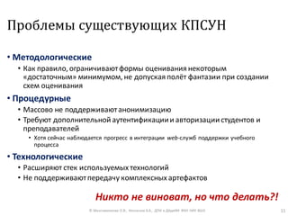 Проблемы существующих КПСУН
• Методологические
• Как правило, ограничиваютформы оценивания некоторым
«достаточным» минимумом, не допуская полёт фантазии при создании
схем оценивания
• Процедурные
• Массово не поддерживаютанонимизацию
• Требуют дополнительной аутентификациии авторизации студентов и
преподавателей
• Хотя сейчас наблюдается прогресс в интеграции web-служб поддержки учебного
процесса
• Технологические
• Расширяют стек используемых технологий
• Не поддерживаютпередачу комплексных артефактов
© Максименкова О.В., Незнанов А.А., ДПИ и ДАдиИИ ФКН НИУ ВШЭ 11
Никто не виноват, но что делать?!
 