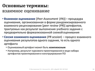 Основные термины:
взаимное оценивание
• Взаимное оценивание [Peer Assessment (PA)] – процедура
оценивания, организованная в форме рандомизированного
взаимного рецензирования [peer review (PR)] артефактов,
трактуемых как результат выполнения учебного задания с
предварительно формализованной схемойоценивания
• Сессия взаимного оценивания (PR session) – процесс взаимного
оценивания результатов одного задания, то есть одного
артефакта
• Оцениваемый артефакт может быть комплексным
• Например, результат курсового проектирования в виде набора
артефактов проектирования и конструирования ПО
© Максименкова О.В., Незнанов А.А., ДПИ и ДАдиИИ ФКН НИУ ВШЭ 14
 