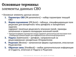 Основные термины:
элементы данных СВО
• Основные элементы данных сессии:
1. Параметры СВО [PA parameters] – набор параметров текущей
СВО
2. Форма оценивания [PR form] – таблица, специфицирующая поля
рецензии для конкретного типа артефакта и конкретного
задания;
содержит понятные рецензенту описания полей, примеры
заполнения и правила валидации значений полей.
• Адекватная форма оценивания всегда содержит дополнительноетекстовое поле
«свободный комментарий»для неформальных впечатлений рецензента
3. Подача [Submission] – артефакт, направленный на
рецензирование конкретным Отправителем
4. Рецензия [Review] – заполненная форма оценивания, отосланная
Рецензентом
5. Обратная связь [Feedback] – любая дополнительная информация
от Студента, отличная от Подачи и Рецензии
© Максименкова О.В., Незнанов А.А., ДПИ и ДАдиИИ ФКН НИУ ВШЭ 16
 