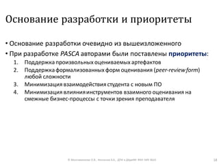 Основание разработки и приоритеты
• Основание разработки очевидно из вышеизложенного
• При разработке PASCA авторами были поставлены приоритеты:
1. Поддержка произвольных оцениваемых артефактов
2. Поддержка формализованных форм оценивания (peer-reviewform)
любой сложности
3. Минимизация взаимодействия студента с новым ПО
4. Минимизация влиянияинструментов взаимного оценивания на
смежные бизнес-процессы с точки зрения преподавателя
© Максименкова О.В., Незнанов А.А., ДПИ и ДАдиИИ ФКН НИУ ВШЭ 18
 