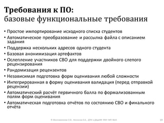 Требования к ПО:
базовые функциональные требования
• Простое импортирование исходного списка студентов
• Автоматическое преобразование и рассылка файла с описанием
задания
• Поддержка нескольких адресов одного студента
• Базовая анонимизация артефактов
• Ослепление участников СВО для поддержки двойного слепого
рецензирования
• Рандомизация рецензентов
• Независимая подготовка форм оценивания любой сложности
• Интегрированная в форму оценивания валидация (перед отправкой
рецензии)
• Автоматический расчёт первичного балла по формализованным
полям форм оценивания
• Автоматическая подготовка отчётов по состоянию СВО и финального
отчёта
© Максименкова О.В., Незнанов А.А., ДПИ и ДАдиИИ ФКН НИУ ВШЭ 19
 