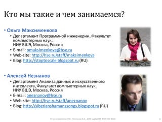 Кто мы такие и чем занимаемся?
• Ольга Максименкова
• Департамент Программной инженерии, Факультет
компьютерных наук,
НИУ ВШЭ, Москва, Россия
• E-mail: omaksimenkova@hse.ru
• Web-site: http://hse.ru/staff/maksimenkova
• Blog: http://stoptoscale.blogspot.ru (RU)
• Алексей Незнанов
• Департамент Анализа данных и искусственного
интеллекта, Факультет компьютерных наук,
НИУ ВШЭ, Москва, Россия
• E-mail: aneznanov@hse.ru
• Web-site: http://hse.ru/staff/aneznanov
• Blog: http://siberianshamanssongs.blogspot.ru (RU)
© Максименкова О.В., Незнанов А.А., ДПИ и ДАдиИИ ФКН НИУ ВШЭ 2
 