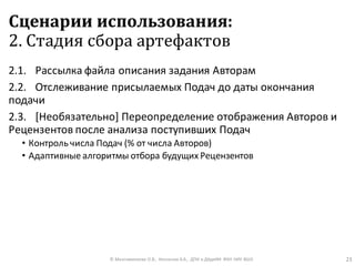 Сценарии использования:
2. Стадия сбора артефактов
2.1. Рассылка файла описания задания Авторам
2.2. Отслеживание присылаемых Подач до даты окончания
подачи
2.3. [Необязательно] Переопределение отображения Авторов и
Рецензентов после анализа поступивших Подач
• Контроль числа Подач (% от числа Авторов)
• Адаптивные алгоритмы отбора будущих Рецензентов
© Максименкова О.В., Незнанов А.А., ДПИ и ДАдиИИ ФКН НИУ ВШЭ 23
 
