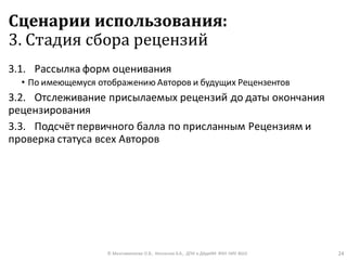 Сценарии использования:
3. Стадия сбора рецензий
3.1. Рассылка форм оценивания
• По имеющемуся отображению Авторов и будущих Рецензентов
3.2. Отслеживание присылаемых рецензий до даты окончания
рецензирования
3.3. Подсчёт первичного балла по присланным Рецензиям и
проверка статуса всех Авторов
© Максименкова О.В., Незнанов А.А., ДПИ и ДАдиИИ ФКН НИУ ВШЭ 24
 