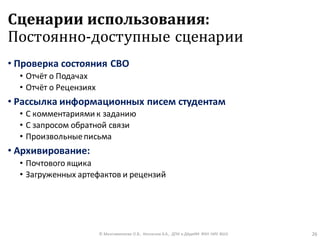Сценарии использования:
Постоянно-доступные сценарии
• Проверка состояния СВО
• Отчёт о Подачах
• Отчёт о Рецензиях
• Рассылка информационных писем студентам
• С комментариями к заданию
• С запросом обратной связи
• Произвольныеписьма
• Архивирование:
• Почтового ящика
• Загруженных артефактов и рецензий
© Максименкова О.В., Незнанов А.А., ДПИ и ДАдиИИ ФКН НИУ ВШЭ 26
 