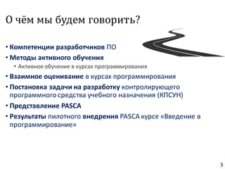 О чём мы будем говорить?
• Компетенции разработчиков ПО
• Методы активного обучения
• Активное обучение в курсах программирования
• Взаимное оценивание в курсах программирования
• Постановка задачи на разработку контролирующего
программного средства учебного назначения (КПСУН)
• Представление PASCA
• Результаты пилотного внедрения PASCA курсе «Введение в
программирование»
3
 