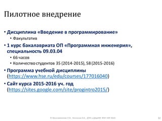 Пилотное внедрение
• Дисциплина «Введение в программирование»
• Факультатив
• 1 курс бакалавриата ОП «Программная инженерия»,
специальность 09.03.04
• 66 часов
• Количествостудентов 35 (2014-2015), 58 (2015-2016)
• Программа учебной дисциплины
(https://www.hse.ru/edu/courses/177016040)
• Сайт курса 2015-2016 уч. год
(https://sites.google.com/site/progintro2015/)
© Максименкова О.В., Незнанов А.А., ДПИ и ДАдиИИ ФКН НИУ ВШЭ 32
 