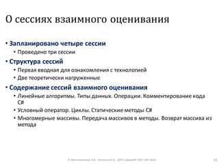 О сессиях взаимного оценивания
• Запланировано четыре сессии
• Проведено три сессии
• Структура сессий
• Первая вводная для ознакомления с технологией
• Две теоретически нагруженные
• Содержание сессий взаимного оценивания
• Линейные алгоритмы. Типы данных. Операции. Комментирование кода
C#
• Условный оператор. Циклы. Статические методы С#
• Многомерные массивы. Передача массивов в методы. Возврат массива из
метода
© Максименкова О.В., Незнанов А.А., ДПИ и ДАдиИИ ФКН НИУ ВШЭ 33
 