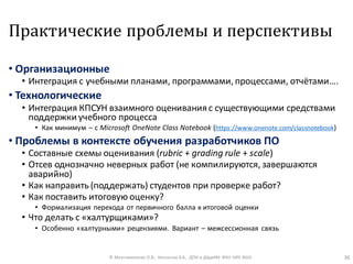 Практические проблемы и перспективы
• Организационные
• Интеграция с учебными планами, программами, процессами, отчётами….
• Технологические
• Интеграция КПСУН взаимного оценивания с существующими средствами
поддержки учебного процесса
• Как минимум – с Microsoft OneNote Class Notebook (https://www.onenote.com/classnotebook)
• Проблемы в контексте обучения разработчиков ПО
• Составные схемы оценивания (rubric + grading rule + scale)
• Отсев однозначно неверных работ (не компилируются, завершаются
аварийно)
• Как направить (поддержать) студентов при проверке работ?
• Как поставить итоговую оценку?
• Формализация перехода от первичного балла к итоговой оценки
• Что делать с «халтурщиками»?
• Особенно «халтурными» рецензиями. Вариант – межсессионная связь
© Максименкова О.В., Незнанов А.А., ДПИ и ДАдиИИ ФКН НИУ ВШЭ 36
 