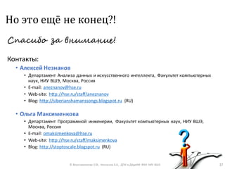 Но это ещё не конец?!
Спасибо за внимание!
Контакты:
• Алексей Незнанов
• Департамент Анализа данных и искусственного интеллекта, Факультет компьютерных
наук, НИУ ВШЭ, Москва, Россия
• E-mail: aneznanov@hse.ru
• Web-site: http://hse.ru/staff/aneznanov
• Blog: http://siberianshamanssongs.blogspot.ru (RU)
• Ольга Максименкова
• Департамент Программной инженерии, Факультет компьютерных наук, НИУ ВШЭ,
Москва, Россия
• E-mail: omaksimenkova@hse.ru
• Web-site: http://hse.ru/staff/maksimenkova
• Blog: http://stoptoscale.blogspot.ru (RU)
© Максименкова О.В., Незнанов А.А., ДПИ и ДАдиИИ ФКН НИУ ВШЭ 37
 