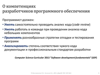 О компетенциях
разработчиков программного обеспечения
Программист должен:
• Уметь самостоятельно проводить анализ кода (code review)
• Уметь работать в команде при проведении анализа кода
небольших компонентов
• Применять разнообразные стратегии отладки и тестирования
программ
• Анализировать степень соответствия чужого кода
документации и профессиональным стандартам разработки
Computer Science Curricular 2013 “Software development fundamentals”(SDF)
© Максименкова О.В., Незнанов А.А., ДПИ и ДАдиИИ ФКН НИУ ВШЭ 5
 