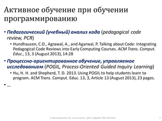 Активное обучение при обучении
программированию
• Педагогический (учебный) анализ кода (pedagogical code
review, PCR)
• Hundhausen, C.D., Agrawal, A., and Agarwal, P. Talking about Code: Integrating
Pedagogical Code Reviews into Early Computing Courses. ACM Trans. Comput.
Educ., 13, 3 (August2013), 14:28
• Процессно-ориентированное обучение, управляемое
исследованием (POGIL, Process-Oriented Guided Inquiry Learning)
• Hu, H. H. and Shepherd, T. D. 2013. Using POGIL to help students learn to
program. ACM Trans. Comput. Educ. 13, 3, Article 13 (August2013), 23 pages.
• …
© Максименкова О.В., Незнанов А.А., ДПИ и ДАдиИИ ФКН НИУ ВШЭ 7
 
