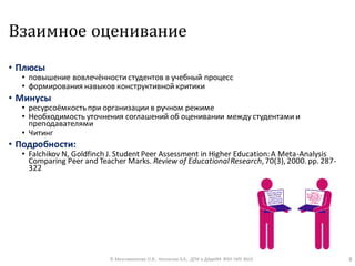 Взаимное оценивание
• Плюсы
• повышение вовлечённости студентов в учебный процесс
• формирования навыков конструктивной критики
• Минусы
• ресурсоёмкостьпри организации в ручном режиме
• Необходимость уточнения соглашений об оценивании между студентами и
преподавателями
• Читинг
• Подробности:
• Falchikov N, Goldfinch J. Student Peer Assessment in Higher Education:A Meta-Analysis
Comparing Peer and Teacher Marks. Review of EducationalResearch,70(3),2000.pp.287-
322
© Максименкова О.В., Незнанов А.А., ДПИ и ДАдиИИ ФКН НИУ ВШЭ 8
 