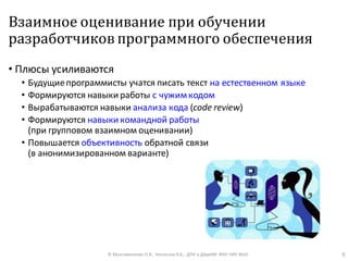 Взаимное оценивание при обучении
разработчиков программного обеспечения
• Плюсы усиливаются
• Будущиепрограммисты учатся писать текст на естественном языке
• Формируются навыки работы с чужимкодом
• Вырабатываются навыки анализа кода (code review)
• Формируются навыки командной работы
(при групповом взаимном оценивании)
• Повышается объективность обратной связи
(в анонимизированном варианте)
© Максименкова О.В., Незнанов А.А., ДПИ и ДАдиИИ ФКН НИУ ВШЭ 9
 