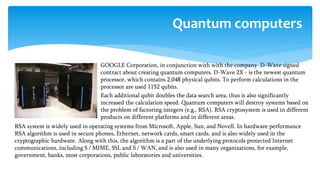  GOOGLE Corporation, in conjunction with with the company D-Wave signed
contract about creating quantum computers. D-Wave 2X - is the newest quantum
processor, which contains 2,048 physical qubits. To perform calculations in the
processor are used 1152 qubits.
 Each additional qubit doubles the data search area, thus is also significantly
increased the calculation speed. Quantum computers will destroy systems based on
the problem of factoring integers (e.g., RSA). RSA cryptosystem is used in different
products on different platforms and in different areas.
Quantum computers
RSA system is widely used in operating systems from Microsoft, Apple, Sun, and Novell. In hardware performance
RSA algorithm is used in secure phones, Ethernet, network cards, smart cards, and is also widely used in the
cryptographic hardware. Along with this, the algorithm is a part of the underlying protocols protected Internet
communications, including S / MIME, SSL and S / WAN, and is also used in many organizations, for example,
government, banks, most corporations, public laboratories and universities.
 