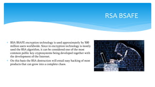  RSA BSAFE encryption technology is used approximately by 500
million users worldwide. Since in encryption technology is mostly
used the RSA algorithm, it can be considered one of the most
common public key cryptosystems being developed together with
the development of the Internet.
 On this basis the RSA destruction will entail easy hacking of most
products that can grow into a complete chaos.
RSA BSAFE
 