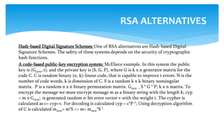 Hash-based Digital Signature Schemes: One of RSA alternatives are Hash-based Digital
Signature Schemes. The safety of these systems depends on the security of cryptographic
hash functions.
A code-based public-key encryption system: McEliece example. In this system the public
key is (Gnew, t), and the private key is (S, G, P), where G is k x n generator matrix for the
code C. C is random binary (n, k)-linear code, that is capable to improve t errors. N is the
number of code words, k is dimension of C. S is a random k x k binary nonsingular
matrix. P is a random n x n binary permutation matrix. Gnew = S * G * P; k x n matrix. To
encrypt the message we must encrypt message m as a binary string with the length k; cyp
= m x Gnew; is generated random n-bit error vector v with the weight t. The cypher is
calculated as c= cyp+v. For decoding is calculated cyp = c*P-1; Using decryption algorithm
of C is calculated mnew= m*S => m= mnew*S-1
RSA ALTERNATIVES
 