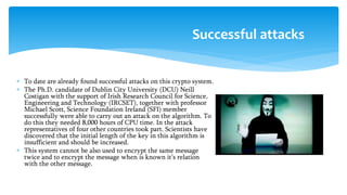  To date are already found successful attacks on this crypto system.
 The Ph.D. candidate of Dublin City University (DCU) Neill
Costigan with the support of Irish Research Council for Science,
Engineering and Technology (IRCSET), together with professor
Michael Scott, Science Foundation Ireland (SFI) member
successfully were able to carry out an attack on the algorithm. To
do this they needed 8,000 hours of CPU time. In the attack
representatives of four other countries took part. Scientists have
discovered that the initial length of the key in this algorithm is
insufficient and should be increased.
 This system cannot be also used to encrypt the same message
twice and to encrypt the message when is known it’s relation
with the other message.
Successful attacks
 