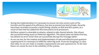  During the implementation it is necessary to ensure not only correct work of the
function and the speed of its efficiency, but also to prevent any kind of leaks. Recently
have been recorded successful «cache-timing» attacks on RSA and AES system, as a
result of that Intel has added the AES instructions to its processors.
 McEliece system is vulnerable to attacks, related to side channel attacks. Was shown
the successful timing attack on Patterson algorithm. This attack does not detect the key,
but detects an error vector that can successfully decrypt the message cipher.
 As we can see, for the creation and implementation of safe and effective post-quantum
cryptosystems it is necessary to fulfill the rather big work. From the foregoing it is clear
that today we are not ready to transfer cryptosystems into post-quantum era. In the near
future we cannot be sure in the reliability of the systems.
 