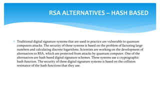  Traditional digital signature systems that are used in practice are vulnerable to quantum
computers attacks. The security of these systems is based on the problem of factoring large
numbers and calculating discrete logarithms. Scientists are working on the development of
alternatives to RSA, which are protected from attacks by quantum computer. One of the
alternatives are hash based digital signature schemes. These systems use a cryptographic
hash function. The security of these digital signature systems is based on the collision
resistance of the hash functions that they use.
RSA ALTERNATIVES – HASH BASED
 
