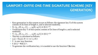  Keys generation in this system occurs as follows: the signature key X of this system
consists of 2n lines of length n, and is selected randomly.
 X= (xn-1[0], xn-1[1], …, x0[0], x0[1]) ∈ {0,1} n,2n
 Verification key Y of this system consists of 2n lines of length n, and is selected
randomly.
 Y= (yn-1[0], yn-1[1], …, y0[0], y0[1]) ∈ {0,1} n,2n
 This key is calculated as follows:
 yi[j] = f(xi[j]), 0<=i<=n-1, j=0,1
 f – is one-way function:
 f: {0,1} n {0,1} n;
 To generate the verification key, it is needed to use the function f 2n time.
LAMPORT–DIFFIE ONE-TIME SIGNATURE SCHEME (KEY
GENERATION)
 