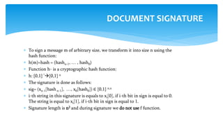  To sign a message m of arbitrary size, we transform it into size n using the
hash function:
 h(m)=hash = (hashn-1, … , hash0)
 Function h- is a cryptographic hash function:
 h: {0,1} *{0,1} n
 The signature is done as follows:
 sig= (xn-1[hashn-1], …, x0[hash0]) ∈ {0,1} n,n
 i-th string in this signature is equals to xi[0], if i-th bit in sign is equal to 0.
The string is equal to xi[1], if i-th bit in sign is equal to 1.
 Signature length is n2 and during signature we do not use f function.
DOCUMENT SIGNATURE
 