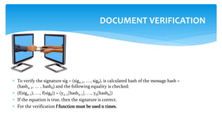  To verify the signature sig = (sign-1, …, sig0), is calculated hash of the message hash =
(hashn-1, … , hash0) and the following equality is checked:
 (f(sign-1), …, f(sig0)) = (yn-1[hashn-1], …, y0[hash0])
 If the equation is true, then the signature is correct.
 For the verification f function must be used n times.
DOCUMENT VERIFICATION
 