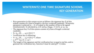  Keys generation in this system occurs as follows: the signature key X of this
system consists of n lines of length p, the key is selected randomly. Winternitz
parameter is selected w> = 2, it is equal to the number of bits to be signed
simultaneously. Is calculated p1=n/w and p2=(log2p1 +1+w)/w, p= p1+ p2
 The signature key X of this system consists of p lines of length n selected
randomly:
 X= (xp-1[0], …, x0) ∈ {0,1} n,p
 Verification key is following:
 Y= (yp-1[0], …, y0) ∈ {0,1} n,p, where
 yi=f2^w-1(xi), 0<=i<=p-1
 The length of the signature and the verification key is equal to np bits, and to
generate the verification key, function f must be used p(2w-1) times.
WINTERNITZ ONE TIME SIGNATURE SCHEME.
KEY GENERATION
 