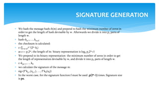  We hash the message hash=h(m) and prepend to hash the minimum number of zeros in
order to get the length of hash devisable by w. Afterwards we divide it into p1 parts of
length w.
 hash=kp-1,…, kp-p1
 the checksum is calculated:
 с=∑i=p-p1
p-1(2w-ki)
 as c<= p12w, the length of its binary representation is log2 p12w+1
 We prepend to its binary representation the minimum number of zeros in order to get
the length of representation devisable by w, and divide it into p2 parts of length w.
 с=kp2-1,…, k0
 we calculate the signature of the message m:
 sig=(f^kp-1(xp-1), …, f^k0(x0))
 In the worst case, for the signature function f must be used ,p(2w-1) times. Signature size
is pn.
SIGNATURE GENERATION
 