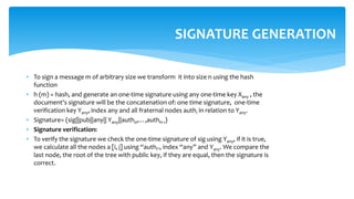  To sign a message m of arbitrary size we transform it into size n using the hash
function
 h (m) = hash, and generate an one-time signature using any one-time key Xany , the
document's signature will be the concatenation of: one time signature, one-time
verification key Yany, index any and all fraternal nodes authi in relation to Yany.
 Signature= (sig||pub||any|| Yany||auth0,…,authH-1)
 Signature verification:
 To verify the signature we check the one-time signature of sig using Yany, if it is true,
we calculate all the nodes a [i, j] using “authi”, index “any” and Yany. We compare the
last node, the root of the tree with public key, if they are equal, then the signature is
correct.
SIGNATURE GENERATION
 