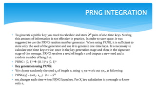  To generate a public key you need to calculate and store 2H pairs of one-time keys. Storing
this amount of information is not effective in practice. In order to save space, it was
suggested to use the PRNG random number generator. When using PRNG, it is sufficient to
store only the seed of the generator and use it to generate one-time keys. It is necessary to
calculate one-time keys twice: once in the key generation stage and then in the signature
stage of the message. PRNG receives a seed of length n and outputs a new seed and a
random number of length n.
 PRNG : {0, 1}n: {0, 1}n x {0, 1}n
 Key generation using PRNG:
 We choose randomly the seed s0 of length n, using si we work out soti, as following:
 PRNG(si) = (soti , si+1) 0 ≤ i <2H
 soti changes each time when PRNG launches. For Xi key calculation it is enough to know
only si.
PRNG INTEGRATION
 