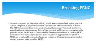  Quantum computers are able to crack PRNG, which were considered safe against attacks of
classical computers. A polynomial quantum time attack on PRNG Blum-Micali is shown.
This PRNG is considered safe from threats of standard computers. This attack uses Grover
algorithm along with the quantum discrete logarithm, and is able to restore the values at the
generator output for this attack. The attacks like these represent a threat of cracking PRNG,
used in many real-world crypto systems. As we see, Merkle crypto system with built-in
PRNG can be vulnerable to attacks of quantum computers. We suggest using a true random
number generator based on qubits, TRNG.
Breaking PRNG
 