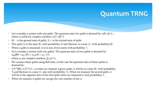  Let’s consider a system with one qubit. The quantum state of a qubit is denoted by: α|0>+β |1>,
where α and β are complex numbers; |α|2+ |β|2=1
 |0> - is the ground state of qubit, |1>- is the excited state of qubit
 This qubit is in the state |0> with probability α2 and likewise in a state |1> with probability β2.
 When a qubit is measured, it is in one of two states with probability 1.
 Let’s consider a system with two qubits. The quantum state of two qubits is denoted by:
α00|00>+ α01 |01>+ α10|10>+ α11 |11>
 where αi are complex numbers; ∑| αi|2=1.
 We connect these qubits using Bell state, in this case the quantum state of these qubits is
denoted by:
 1/21/2|00>+1/21/2|11>, so when we measure a given qubit, it will be in a state |0> with probability
½ and likewise in a state |1> also with probability ½. When we measure the second qubit, it
will be in the opposite state of the first qubit when we measured it with probability 1.
 When we measure n qubits we can get the true number of size n.
Quantum TRNG
 