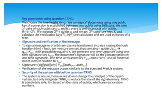  Key generation using quantum TRNG:
 We choose the tree height H>=2. We can sign 2H documents using one public
key. A connection is established between two qubits using Bell state. We take
2H pairs of such qubit sets qi and bi ; every qi and bi consists of n qubits.
0<=i<=2H; We measure 2H*n qubits qi and we get 2H signature keys Xi and
calculate the verification keys Yi. h(Yi) are calculated and are used as leaves of a
tree.
 Signature and verification of the message:
 To sign a message m of arbitrary size we transform it into size n using the hash
function h(m) = hash, we measure any set, that contains n qubits , bany 
qany=Xany with probability equal to 1. We generate one time signature using one-
time signature key Xany, the document's signature will be the concatenation of:
one time signature, one-time verification key Yany, index “any” and all fraternal
nodes authi in relation to Yany.
 Signature= (sig||pub||any|| Yany||auth0,…,authH-1)
 Verification of the message occurs similarly to the standard Merkle system.
 Security of the system with built-in quantum TRNG.
 The system is secure, because we do not change the principle of the crypto
system, but only integrate TRNG, to reduce the size of the signature key. TRNG
is completely safe; it is based on the state of qubits, which are real random
numbers.
 