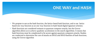  We propose to use as the hash function, the lattice-based hash function, and to use lattice
based one-way function as an one-way function in hash-based digital signature schemes.
 Hash functions are considered resistant to quantum computer attacks, but the Grover
algorithm allows us to achieve quadratic acceleration in the search algorithms. It means that
hash functions must be complicated to be secure against quantum computers attacks. Studies
are conducted to determine the cost of attacks on SHA2 and SHA3 families of hash functions,
using the Grover algorithm
ONE WAY and HASH
 