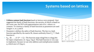  Collision resistant hash functions based on lattices were proposed. Ajtai
suggested the family of hash functions, the security of which is based on
the worst case, the SVP with approximation ratio of nc, where n is
constant. To construct a family of hash functions as parameters are used
integers: n, m, q and d.
 Parameter n defines the safety of hash function. The key to a hash
function specified by the matrix M, chosen uniformly from Z q
n×m. Hash
function is
 hM : {0, . . . , d−1}m → Zq
n. The function maps mlogd bits to nlogq bits
for input compression, m> log q / log d. This hash function is very easy
to implement, because we use only addition and multiplication modulo
q, which size is O (log n).
Systems based on lattices
 