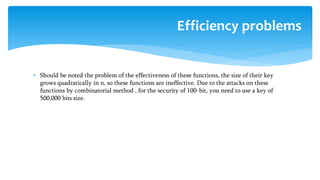  Should be noted the problem of the effectiveness of these functions, the size of their key
grows quadratically in n, so these functions are ineffective. Due to the attacks on these
functions by combinatorial method , for the security of 100-bit, you need to use a key of
500,000 bits size.
Efficiency problems
 