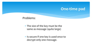 Problems:
 The size of the key must be the
same as message (quite large)
 Is secure if one key is used once to
decrypt only one message.
One-time pad
 
