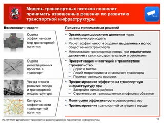 Модель транспортных потоков позволит
                   принимать взвешенные решения по развитию
                   транспортной инфраструктуры
 Возможности модели                               Примеры принимаемых решений

                    Оценка                        ▪ Организация дорожного движения через
                    эффективности                     математическую модель
                    мер транспортной              ▪   Расчет эффективности создания выделенных полос
                    политики                          общественного транспорта
                                                  ▪   Минимизация транспортных потерь при ограничении
                                                      движения в связи со строительством и ремонтами
                    Оценка                        ▪ Приоритизация инвестиций в транспортное
                    инвестиционных                    строительство
                    проектов в                        – Дорог и мостов
                    транспорт                         – Линий метрополитена и наземного транспорта
                                                      – Перехватывающих парковок
                    Увязка планов                 ▪ Прогнозирование эффектов на транспортную
                    развития города                   инфраструктуру при
                    и транспортной                    – Застройке жилых районов
                    инфраструктуры                    – Строительстве промышленных и офисных объектов
                    Контроль                      ▪ Мониторинг эффективности реализуемых мер
                    эффективности                 ▪ Прогнозирование транспортной ситуации в городе
                    транспортной
                    политики

ИСТОЧНИК: Департамент транспорта и развития дорожно-транспортной инфраструктуры                         12
 